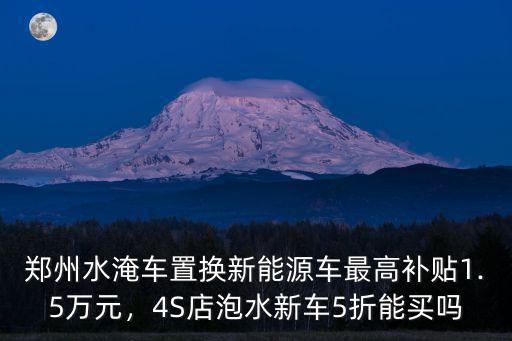 鄭州水淹車置換新能源車最高補貼1.5萬元，4S店泡水新車5折能買嗎