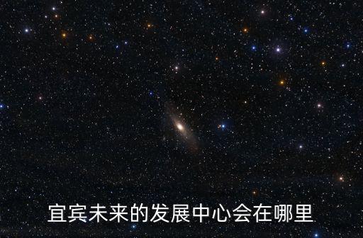 宜賓市的新區在哪里,宜賓未來的城市中心在哪里