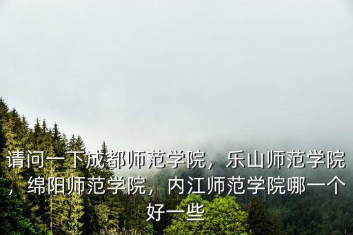 請問一下成都師范學(xué)院，樂山師范學(xué)院，綿陽師范學(xué)院，內(nèi)江師范學(xué)院哪一個好一些