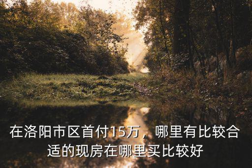 在洛陽市區首付15萬，哪里有比較合適的現房在哪里買比較好