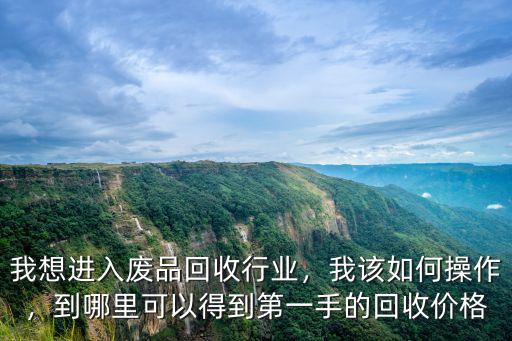 我想進入廢品回收行業，我該如何操作，到哪里可以得到第一手的回收價格
