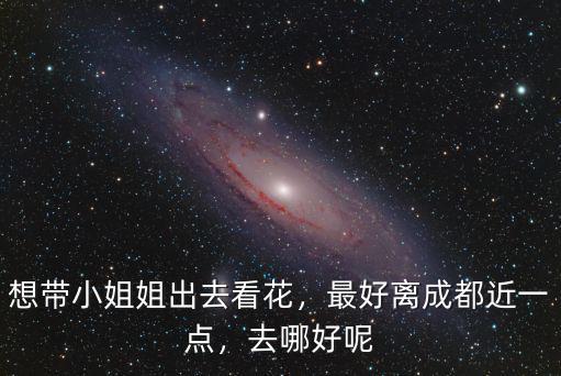 想帶小姐姐出去看花，最好離成都近一點(diǎn)，去哪好呢