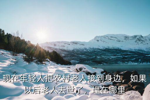 現(xiàn)在年輕人把農(nóng)村老人接到身邊，如果以后老人去世了，埋在哪里