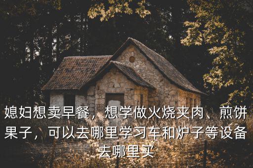 媳婦想賣早餐，想學做火燒夾肉、煎餅果子，可以去哪里學習車和爐子等設備去哪里買