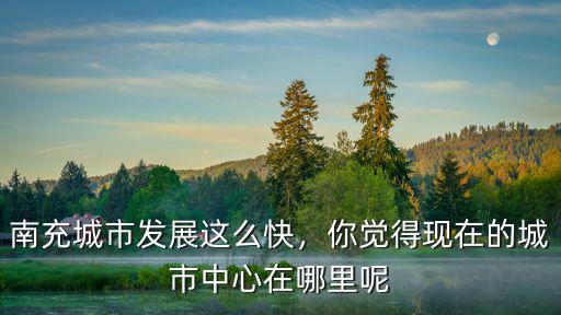 南充城市發(fā)展這么快，你覺得現(xiàn)在的城市中心在哪里呢