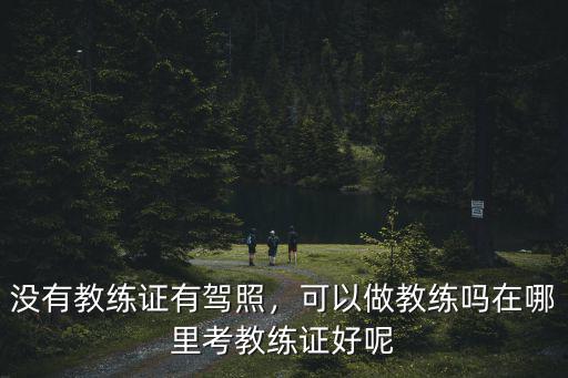 瀘州考教練在哪里考,在哪里考教練證好呢