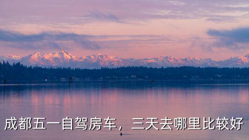 成都五一自駕房車，三天去哪里比較好