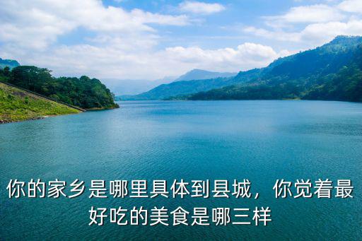 你的家鄉是哪里具體到縣城，你覺著最好吃的美食是哪三樣