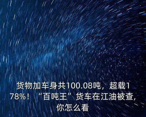 貨物加車身共100.08噸，超載178%！“百噸王”貨車在江油被查,你怎么看