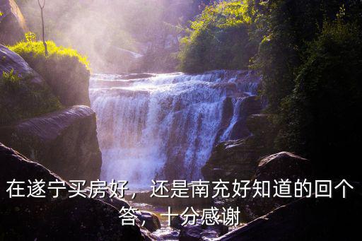 在遂寧買房好，還是南充好知道的回個答，十分感謝