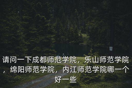 請問一下成都師范學院，樂山師范學院，綿陽師范學院，內江師范學院哪一個好一些