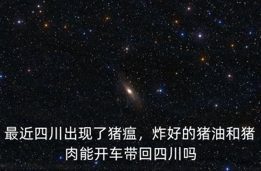最近四川出現了豬瘟，炸好的豬油和豬肉能開車帶回四川嗎