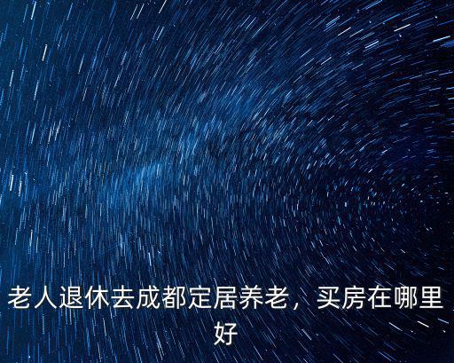 老人退休去成都定居養老，買房在哪里好