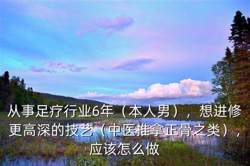 從事足療行業6年（本人男），想進修更高深的技藝（中醫推拿正骨之類），應該怎么做