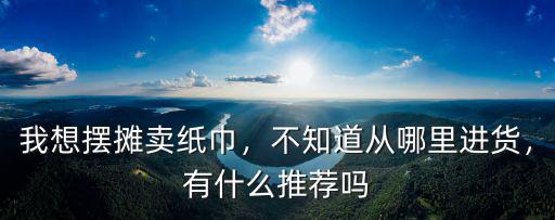 我想擺攤賣紙巾，不知道從哪里進貨，有什么推薦嗎