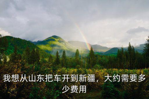 汽車從南陽開到新疆要多少錢,我想從山東把車開到新疆