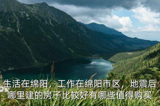 生活在綿陽，工作在綿陽市區，地震后哪里建的房子比較好有哪些值得購買