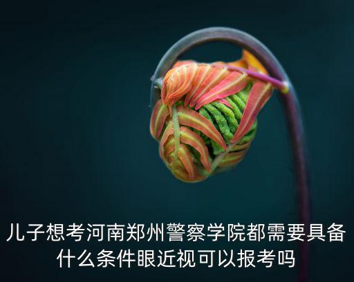 兒子想考河南鄭州警察學院都需要具備什么條件眼近視可以報考嗎