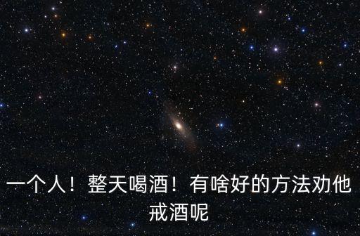 一個人！整天喝酒！有啥好的方法勸他戒酒呢