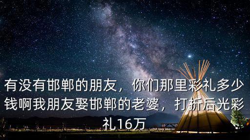 有沒有邯鄲的朋友，你們那里彩禮多少錢啊我朋友娶邯鄲的老婆，打折后光彩禮16萬