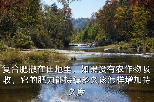 復合肥撒在田地里，如果沒有農作物吸收，它的肥力能持續多久該怎樣增加持久度