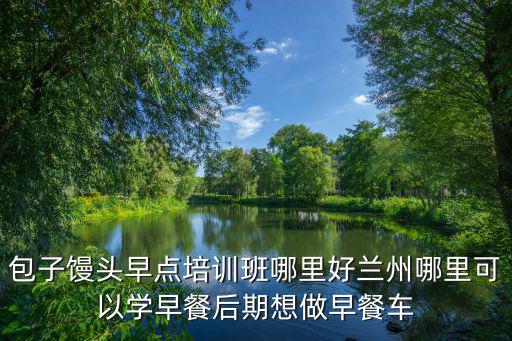 包子饅頭早點培訓班哪里好蘭州哪里可以學早餐后期想做早餐車