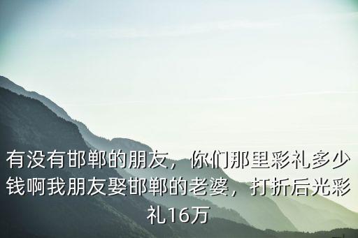有沒有邯鄲的朋友，你們那里彩禮多少錢啊我朋友娶邯鄲的老婆，打折后光彩禮16萬