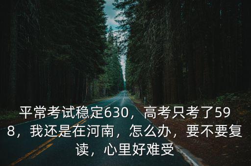 平常考試穩(wěn)定630，高考只考了598，我還是在河南，怎么辦，要不要復讀，心里好難受