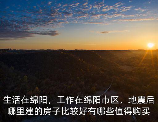 生活在綿陽，工作在綿陽市區，地震后哪里建的房子比較好有哪些值得購買