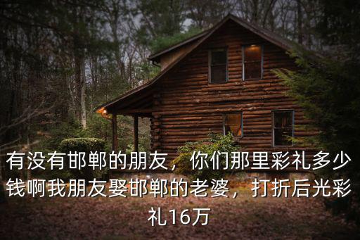 有沒有邯鄲的朋友，你們那里彩禮多少錢啊我朋友娶邯鄲的老婆，打折后光彩禮16萬