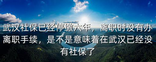 武漢社保已經停繳六年，離職時沒有辦離職手續，是不是意味著在武漢已經沒有社保了