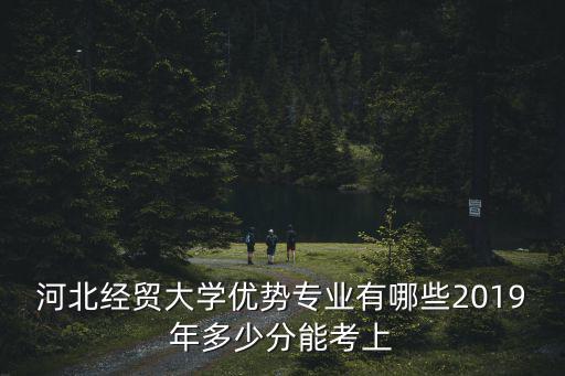 河北經貿大學優勢專業有哪些2019年多少分能考上