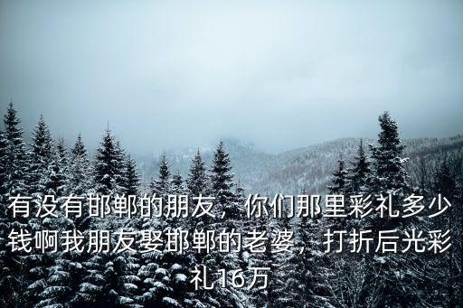 有沒(méi)有邯鄲的朋友，你們那里彩禮多少錢(qián)啊我朋友娶邯鄲的老婆，打折后光彩禮16萬(wàn)