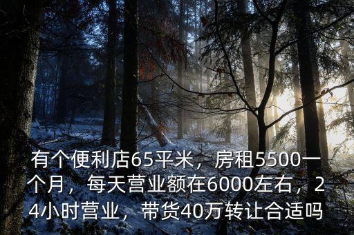 有個便利店65平米，房租5500一個月，每天營業額在6000左右，24小時營業，帶貨40萬轉讓合適嗎