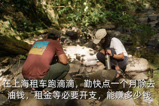 在上海租車跑滴滴，勤快點一個月除去油錢，租金等必要開支，能賺多少錢