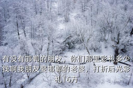 有沒有邯鄲的朋友，你們那里彩禮多少錢啊我朋友娶邯鄲的老婆，打折后光彩禮16萬