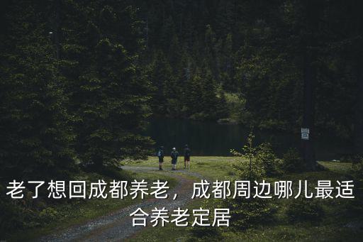 老了想回成都養(yǎng)老，成都周邊哪兒最適合養(yǎng)老定居