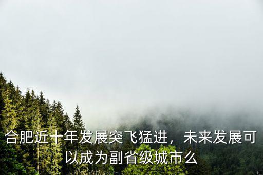 合肥近十年發展突飛猛進，未來發展可以成為副省級城市么