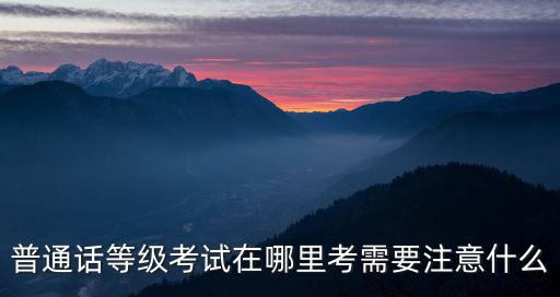 普通話等級考試在哪里考需要注意什么