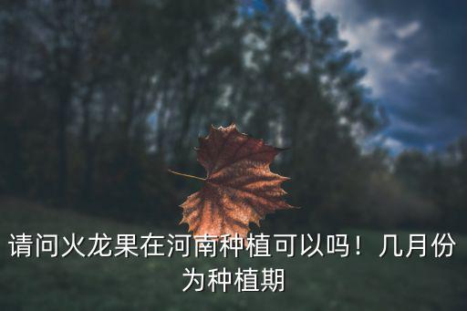 請問火龍果在河南種植可以嗎！幾月份為種植期