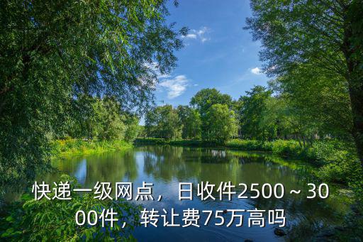 快遞一級(jí)網(wǎng)點(diǎn)，日收件2500～3000件，轉(zhuǎn)讓費(fèi)75萬(wàn)高嗎