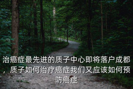 治癌癥最先進的質(zhì)子中心即將落戶成都，質(zhì)子如何治療癌癥我們又應(yīng)該如何預(yù)防癌癥