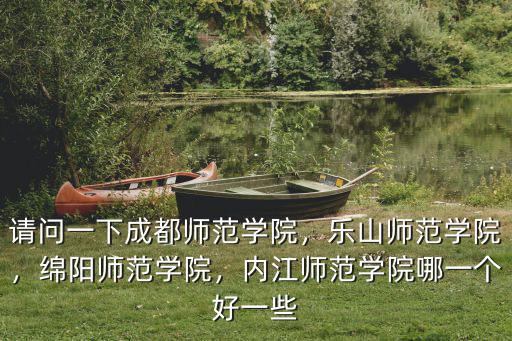 請問一下成都師范學院，樂山師范學院，綿陽師范學院，內江師范學院哪一個好一些