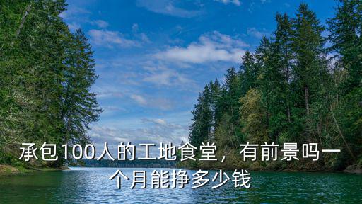 承包100人的工地食堂，有前景嗎一個月能掙多少錢