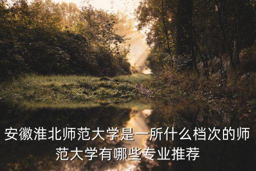 安徽淮北師范大學是一所什么檔次的師范大學有哪些專業推薦