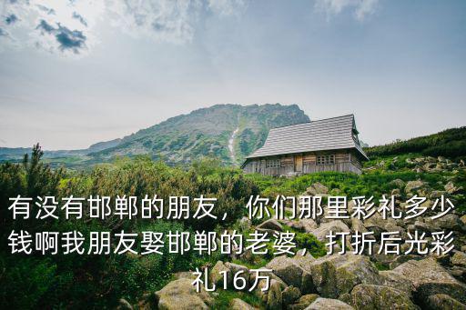 有沒有邯鄲的朋友，你們那里彩禮多少錢啊我朋友娶邯鄲的老婆，打折后光彩禮16萬