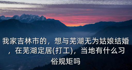 我家吉林市的，想與蕪湖無(wú)為姑娘結(jié)婚，在蕪湖定居(打工)，當(dāng)?shù)赜惺裁戳?xí)俗規(guī)矩嗎
