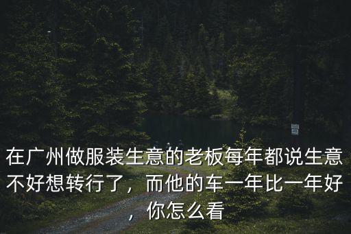 在廣州做服裝生意的老板每年都說生意不好想轉(zhuǎn)行了，而他的車一年比一年好，你怎么看
