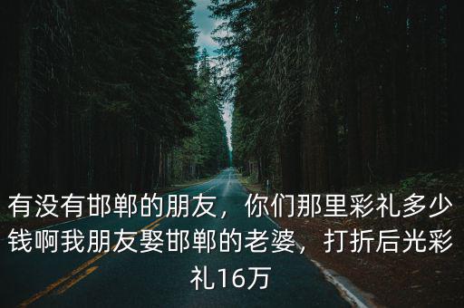 有沒(méi)有邯鄲的朋友，你們那里彩禮多少錢(qián)啊我朋友娶邯鄲的老婆，打折后光彩禮16萬(wàn)
