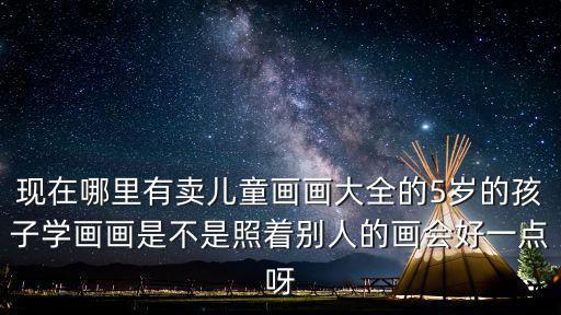 現在哪里有賣兒童畫畫大全的5歲的孩子學畫畫是不是照著別人的畫會好一點呀